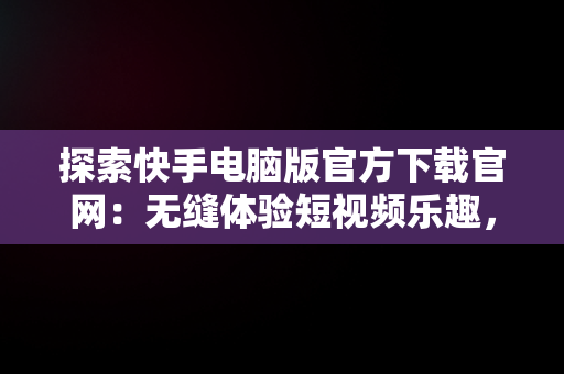 探索快手电脑版官方下载官网：无缝体验短视频乐趣，快手电脑版官方下载官网网址 