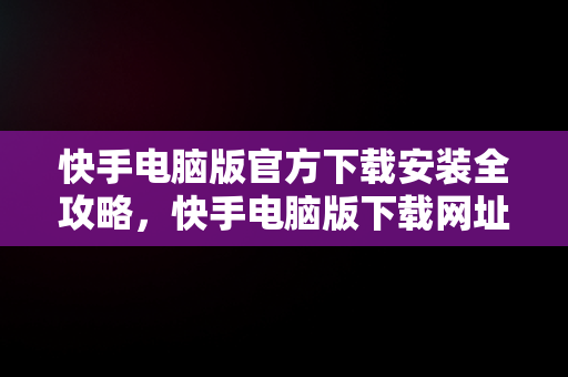 快手电脑版官方下载安装全攻略，快手电脑版下载网址 