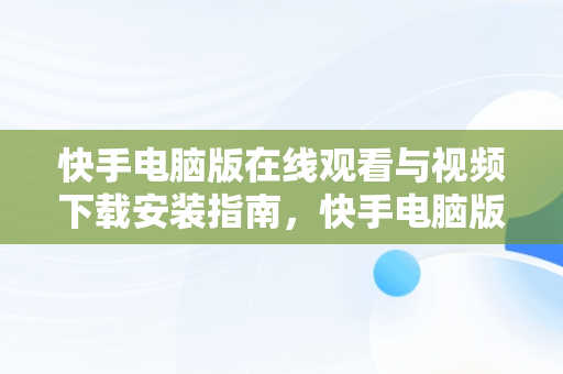 快手电脑版在线观看与视频下载安装指南，快手电脑版在线观看视频下载安装到桌面 