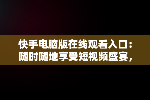 快手电脑版在线观看入口：随时随地享受短视频盛宴，快手电脑版在线观看入口在哪 