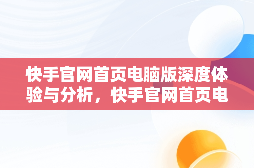 快手官网首页电脑版深度体验与分析，快手官网首页电脑版怎么下载 