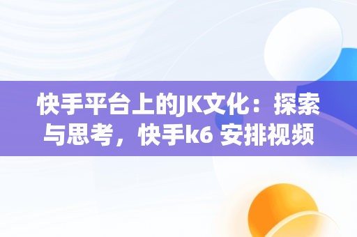 快手平台上的JK文化：探索与思考，快手k6 安排视频在线看 