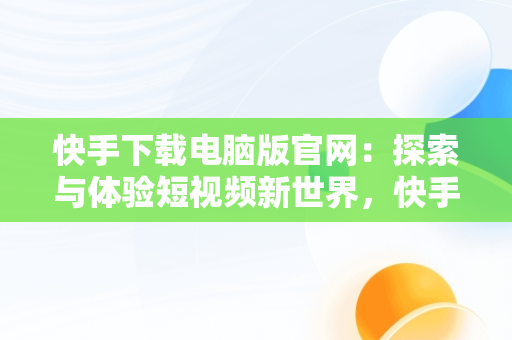 快手下载电脑版官网：探索与体验短视频新世界，快手下载电脑版官网入口 