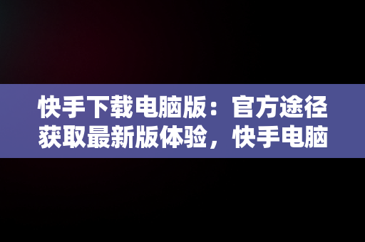 快手下载电脑版：官方途径获取最新版体验，快手电脑下载电脑版安装 