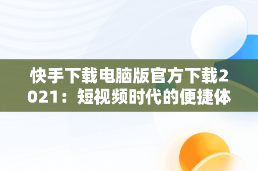 快手下载电脑版官方下载2021：短视频时代的便捷体验，快手下载电脑版官方下载2021版本 