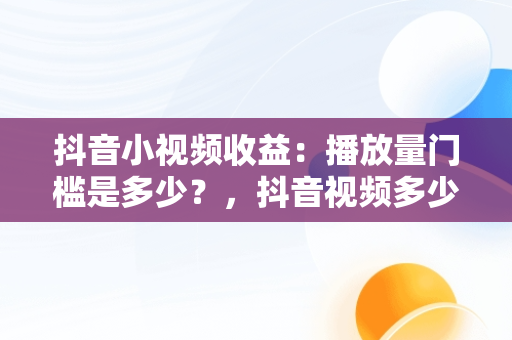 抖音小视频收益：播放量门槛是多少？，抖音视频多少播放量能赚钱 