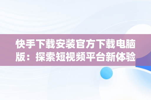 快手下载安装官方下载电脑版：探索短视频平台新体验，快手app电脑版官方下载 