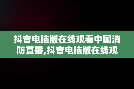 抖音电脑版在线观看中国消防直播,抖音电脑版在线观看中国消防