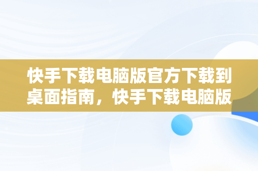 快手下载电脑版官方下载到桌面指南，快手下载电脑版官方下载到桌面上 