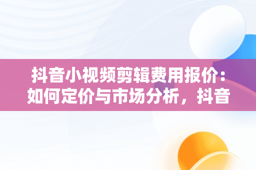 抖音小视频剪辑费用报价：如何定价与市场分析，抖音短视频剪辑收费标准 