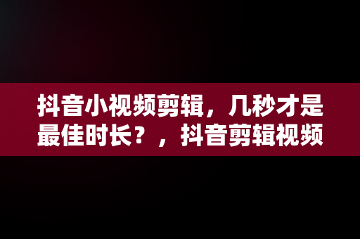 抖音小视频剪辑，几秒才是最佳时长？，抖音剪辑视频几分钟最好 