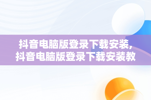 抖音电脑版登录下载安装,抖音电脑版登录下载安装教程