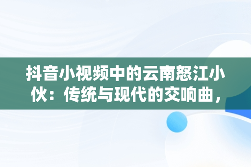 抖音小视频中的云南怒江小伙：传统与现代的交响曲，抖音云南小哥 