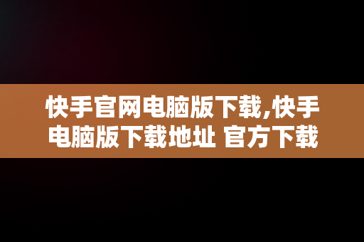 快手官网电脑版下载,快手电脑版下载地址 官方下载