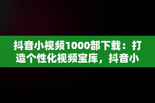 抖音小视频1000部下载：打造个性化视频宝库，抖音小视频1000部下载软件 