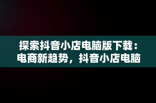 探索抖音小店电脑版下载：电商新趋势，抖音小店电脑版下载 