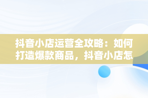 抖音小店运营全攻略：如何打造爆款商品，抖音小店怎么运营从零开始 