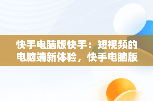 快手电脑版快手：短视频的电脑端新体验，快手电脑版快手怎么直播 