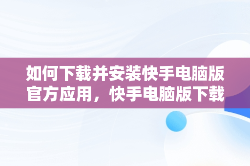 如何下载并安装快手电脑版官方应用，快手电脑版下载安装最新方法 