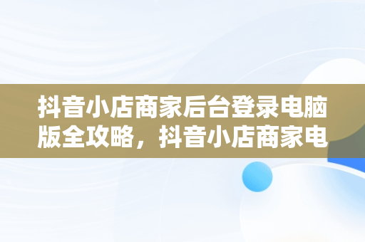 抖音小店商家后台登录电脑版全攻略，抖音小店商家电脑端 