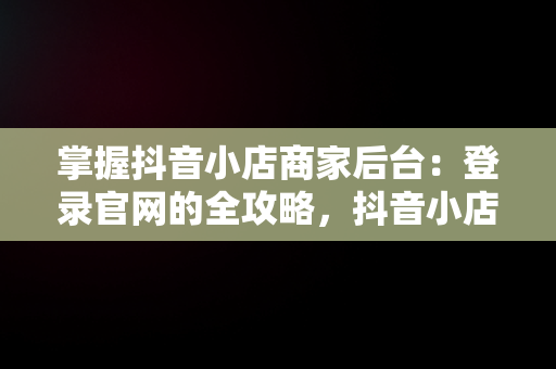 掌握抖音小店商家后台：登录官网的全攻略，抖音小店商家登录网址 