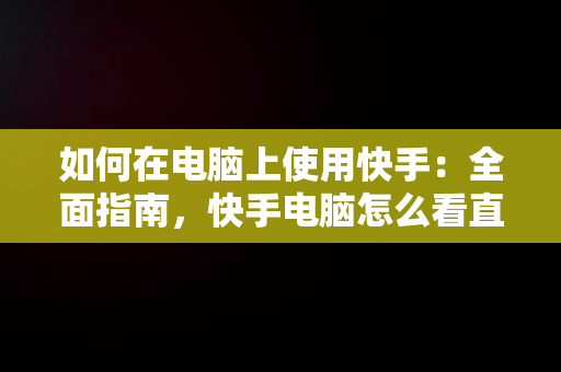 如何在电脑上使用快手：全面指南，快手电脑怎么看直播 