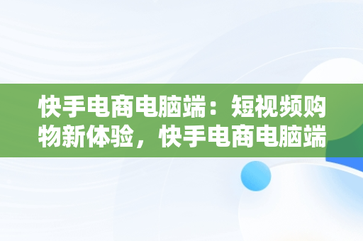 快手电商电脑端：短视频购物新体验，快手电商电脑端入口 