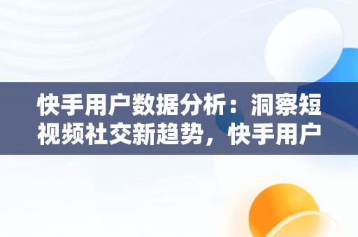 快手用户数据分析：洞察短视频社交新趋势，快手用户数据分析报告2023 