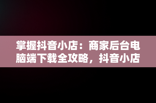 掌握抖音小店：商家后台电脑端下载全攻略，抖音小店商家电脑版怎么下载 