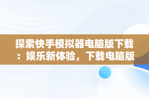 探索快手模拟器电脑版下载：娱乐新体验，下载电脑版快手用什么模拟器 