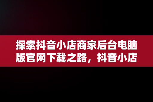 探索抖音小店商家后台电脑版官网下载之路，抖音小店商家入口电脑 