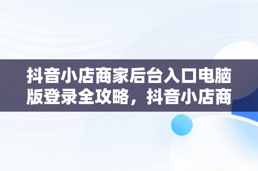 抖音小店商家后台入口电脑版登录全攻略，抖音小店商家登陆电脑版 