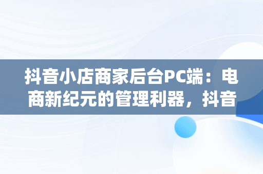 抖音小店商家后台PC端：电商新纪元的管理利器，抖音小店pc端怎么操作 