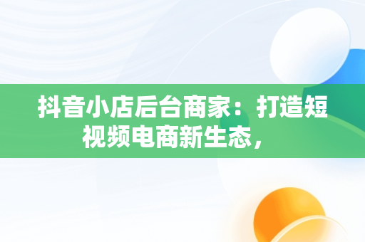 抖音小店后台商家：打造短视频电商新生态， 