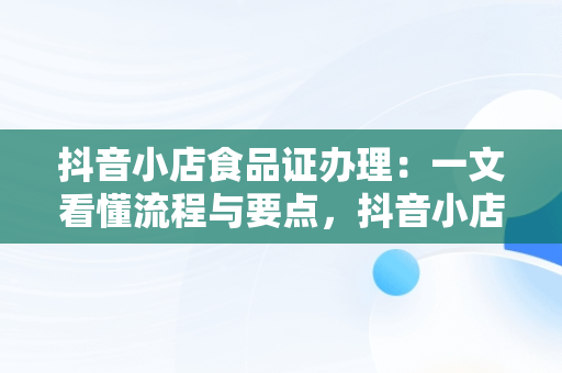 抖音小店食品证办理：一文看懂流程与要点，抖音小店食品许可证 