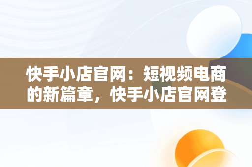 快手小店官网：短视频电商的新篇章，快手小店官网登录入口手机版最新版本更新内容 