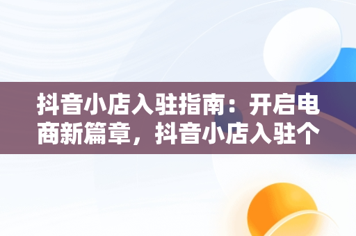 抖音小店入驻指南：开启电商新篇章，抖音小店入驻个人店铺和个体工商户区别 