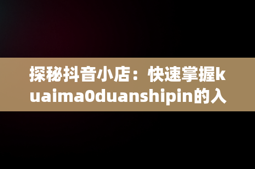 探秘抖音小店：快速掌握kuaima0duanshipin的入口网址，抖音小店官方网址 