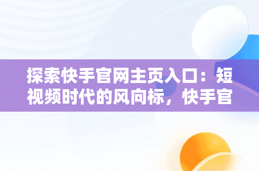 探索快手官网主页入口：短视频时代的风向标，快手官网主页入口网址 