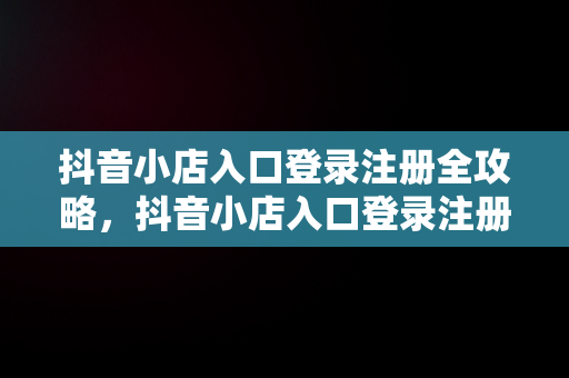 抖音小店入口登录注册全攻略，抖音小店入口登录注册不了 