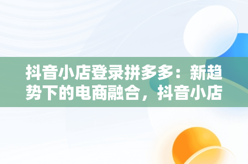 抖音小店登录拼多多：新趋势下的电商融合，抖音小店入口登录拼多多怎么登录 