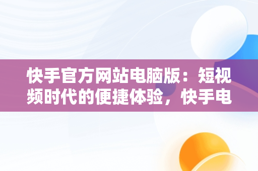 快手官方网站电脑版：短视频时代的便捷体验，快手电脑官方网站首页登录 