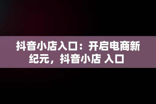 抖音小店入口：开启电商新纪元，抖音小店 入口 