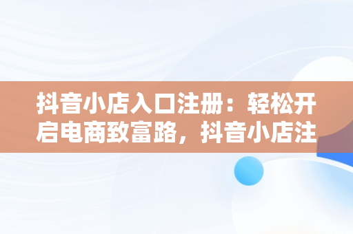 抖音小店入口注册：轻松开启电商致富路，抖音小店注册流程图 