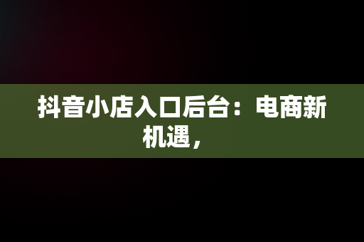 抖音小店入口后台：电商新机遇， 