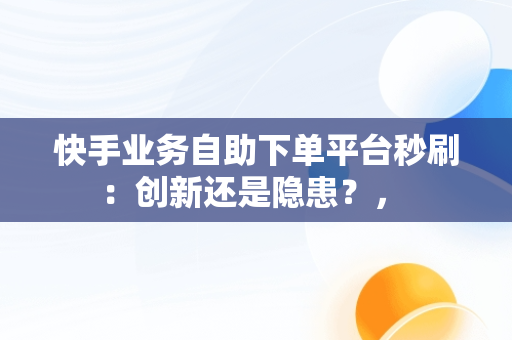 快手业务自助下**台秒刷：创新还是隐患？， 