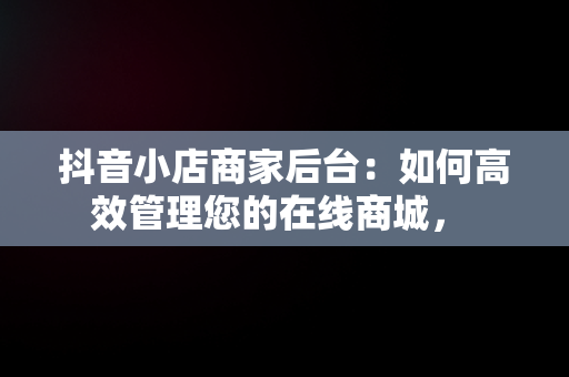 抖音小店商家后台：如何高效管理您的在线商城， 