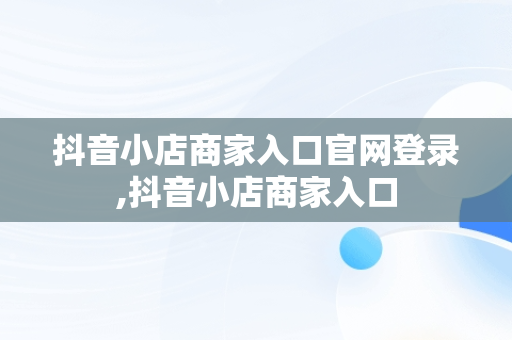 抖音小店商家入口官网登录,抖音小店商家入口