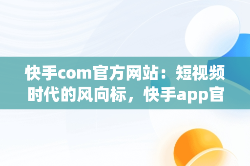 快手com官方网站：短视频时代的风向标，快手app官网 