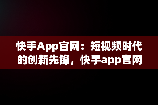 快手App官网：短视频时代的创新先锋，快手app官网二维码 